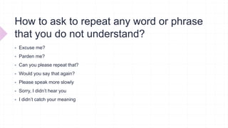 How to ask to repeat any word or phrase
that you do not understand?
 Excuse me?
 Parden me?
 Can you please repeat that?
 Would you say that again?
 Please speak more slowly
 Sorry, I didn’t hear you
 I didn’t catch your meaning
 