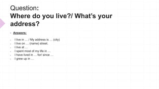 Question:
Where do you live?/ What’s your
address?
 Answers:
 I live in … / My address is … (city)
 I live on … (name) street.
 I live at …
 I spent most of my life in …
 I have lived in … for/ since …
 I grew up in …
 