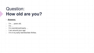Question:
How old are you?
 Answers:
 I’m … years old.
 I’m …
 I’m over/almost/nearly …
 I am around your age.
 I’m in my early twenties/late thirties.
 