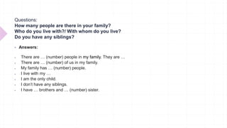 Questions:
How many people are there in your family?
Who do you live with?/ With whom do you live?
Do you have any siblings?
 Answers:
 There are … (number) people in my family. They are …
 There are … (number) of us in my family.
 My family has … (number) people.
 I live with my …
 I am the only child.
 I don’t have any siblings.
 I have … brothers and … (number) sister.
 