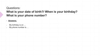 Questions:
What is your date of birth?/ When is your birthday?
What is your phone number?
 Answers:
 My birthday is on …
 My phone number is …
 