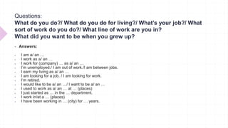 Questions:
What do you do?/ What do you do for living?/ What’s your job?/ What
sort of work do you do?/ What line of work are you in?
What did you want to be when you grew up?
 Answers:
 I am a/ an …
 I work as a/ an …
 I work for (company) … as a/ an …
 I’m unemployed./ I am out of work./I am between jobs.
 I earn my living as a/ an …
 I am looking for a job. / I am looking for work.
 I’m retired.
 I would like to be a/ an …/ I want to be a/ an …
 I used to work as a/ an … at … (places)
 I just started as … in the … department.
 I work in/at a … (places)
 I have been working in … (city) for … years.
 
