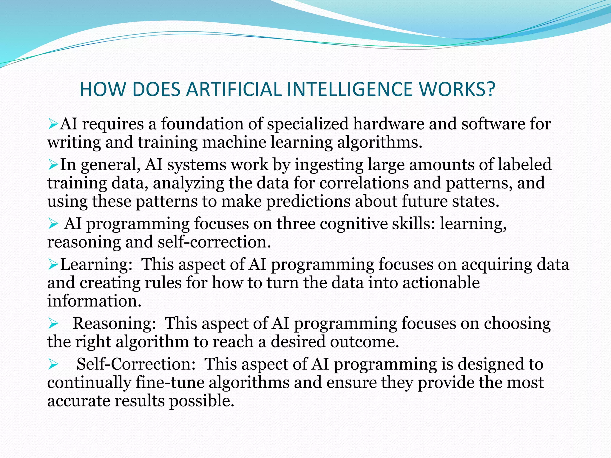 HOW DOES ARTIFICIAL INTELLIGENCE WORKS?
AI requires a foundation of specialized hardware and software for
writing and training machine learning algorithms.
In general, AI systems work by ingesting large amounts of labeled
training data, analyzing the data for correlations and patterns, and
using these patterns to make predictions about future states.
 AI programming focuses on three cognitive skills: learning,
reasoning and self-correction.
Learning: This aspect of AI programming focuses on acquiring data
and creating rules for how to turn the data into actionable
information.
 Reasoning: This aspect of AI programming focuses on choosing
the right algorithm to reach a desired outcome.
 Self-Correction: This aspect of AI programming is designed to
continually fine-tune algorithms and ensure they provide the most
accurate results possible.
 