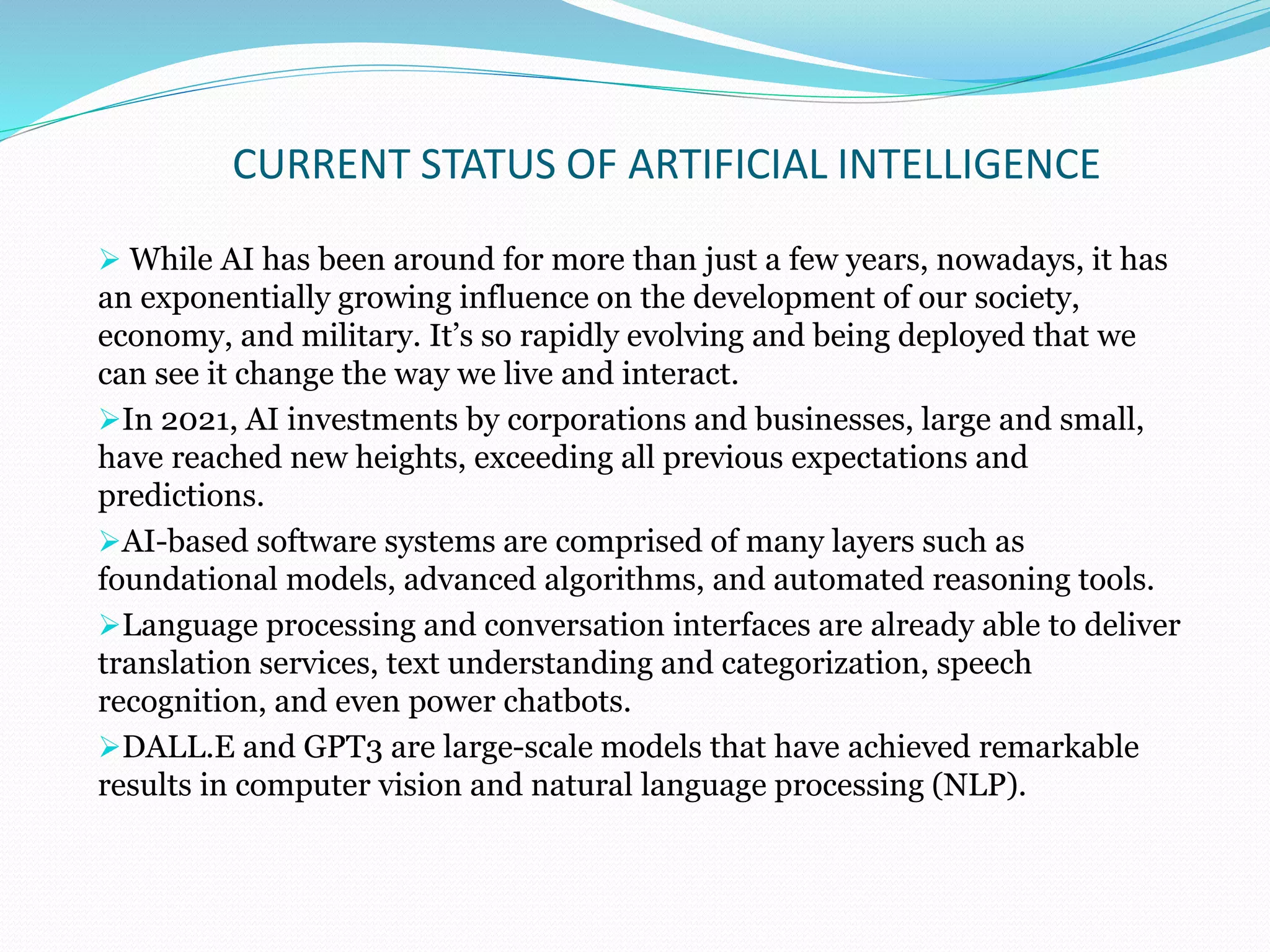 CURRENT STATUS OF ARTIFICIAL INTELLIGENCE
 While AI has been around for more than just a few years, nowadays, it has
an exponentially growing influence on the development of our society,
economy, and military. It’s so rapidly evolving and being deployed that we
can see it change the way we live and interact.
In 2021, AI investments by corporations and businesses, large and small,
have reached new heights, exceeding all previous expectations and
predictions.
AI-based software systems are comprised of many layers such as
foundational models, advanced algorithms, and automated reasoning tools.
Language processing and conversation interfaces are already able to deliver
translation services, text understanding and categorization, speech
recognition, and even power chatbots.
DALL.E and GPT3 are large-scale models that have achieved remarkable
results in computer vision and natural language processing (NLP).
 