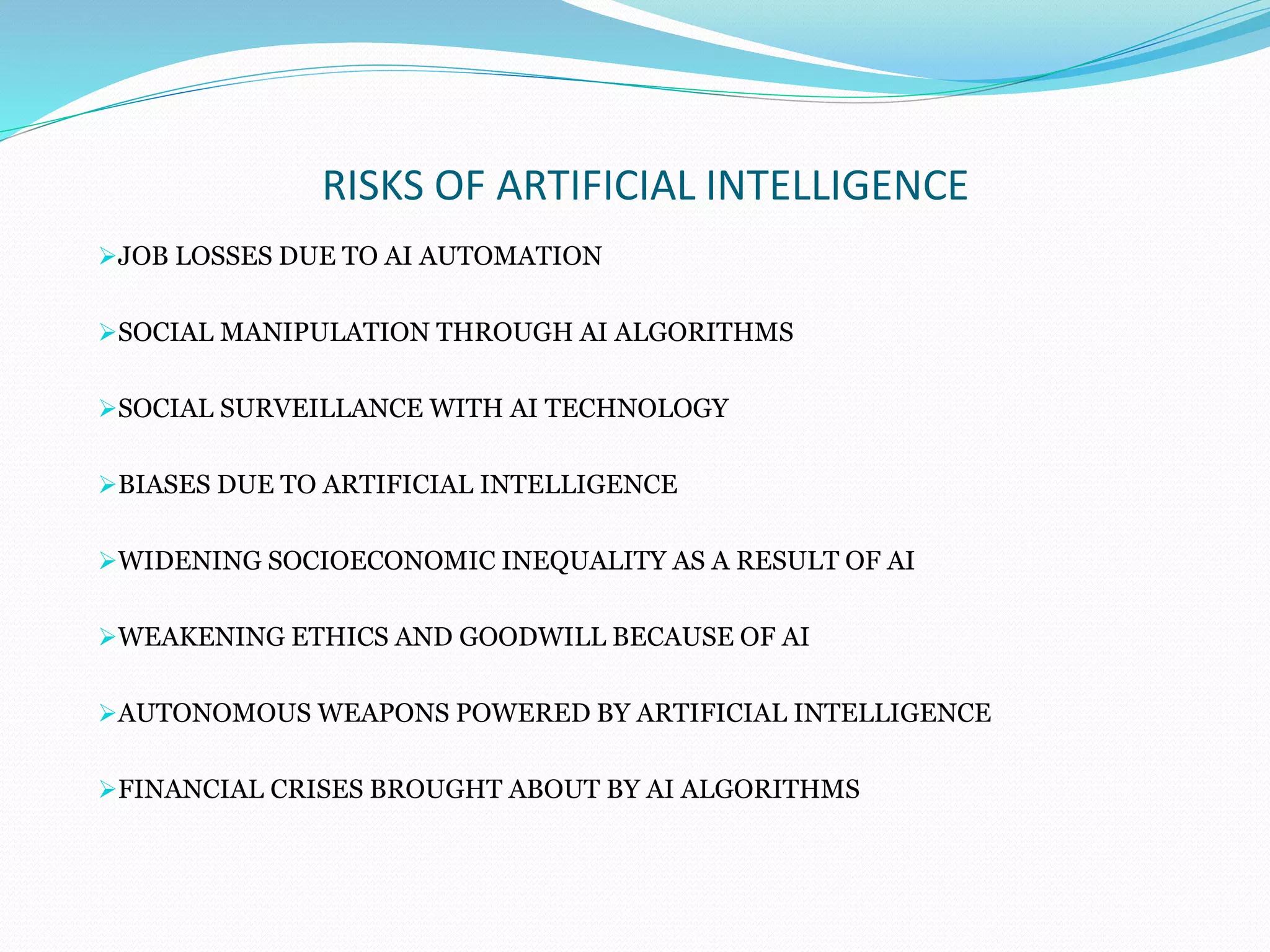 RISKS OF ARTIFICIAL INTELLIGENCE
JOB LOSSES DUE TO AI AUTOMATION
SOCIAL MANIPULATION THROUGH AI ALGORITHMS
SOCIAL SURVEILLANCE WITH AI TECHNOLOGY
BIASES DUE TO ARTIFICIAL INTELLIGENCE
WIDENING SOCIOECONOMIC INEQUALITY AS A RESULT OF AI
WEAKENING ETHICS AND GOODWILL BECAUSE OF AI
AUTONOMOUS WEAPONS POWERED BY ARTIFICIAL INTELLIGENCE
FINANCIAL CRISES BROUGHT ABOUT BY AI ALGORITHMS
 