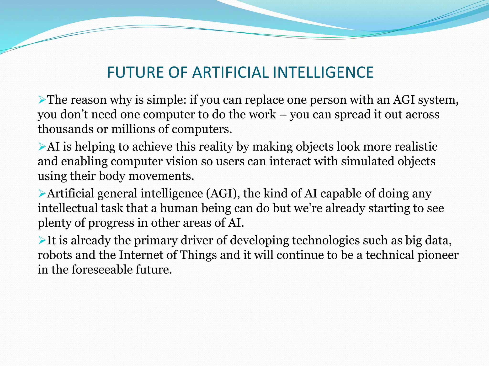 FUTURE OF ARTIFICIAL INTELLIGENCE
The reason why is simple: if you can replace one person with an AGI system,
you don’t need one computer to do the work – you can spread it out across
thousands or millions of computers.
AI is helping to achieve this reality by making objects look more realistic
and enabling computer vision so users can interact with simulated objects
using their body movements.
Artificial general intelligence (AGI), the kind of AI capable of doing any
intellectual task that a human being can do but we’re already starting to see
plenty of progress in other areas of AI.
It is already the primary driver of developing technologies such as big data,
robots and the Internet of Things and it will continue to be a technical pioneer
in the foreseeable future.
 