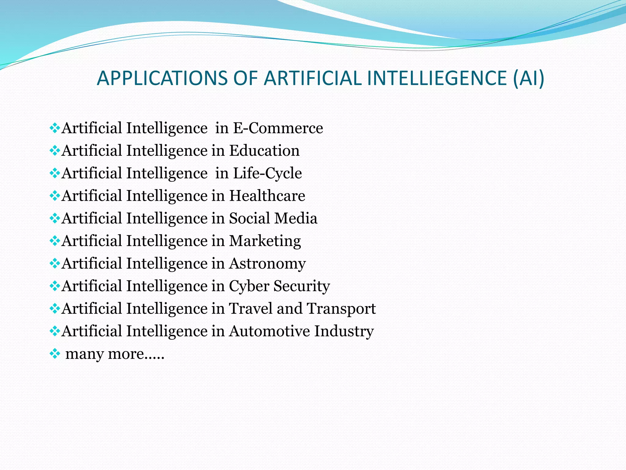 APPLICATIONS OF ARTIFICIAL INTELLIEGENCE (AI)
Artificial Intelligence in E-Commerce
Artificial Intelligence in Education
Artificial Intelligence in Life-Cycle
Artificial Intelligence in Healthcare
Artificial Intelligence in Social Media
Artificial Intelligence in Marketing
Artificial Intelligence in Astronomy
Artificial Intelligence in Cyber Security
Artificial Intelligence in Travel and Transport
Artificial Intelligence in Automotive Industry
 many more.....
 