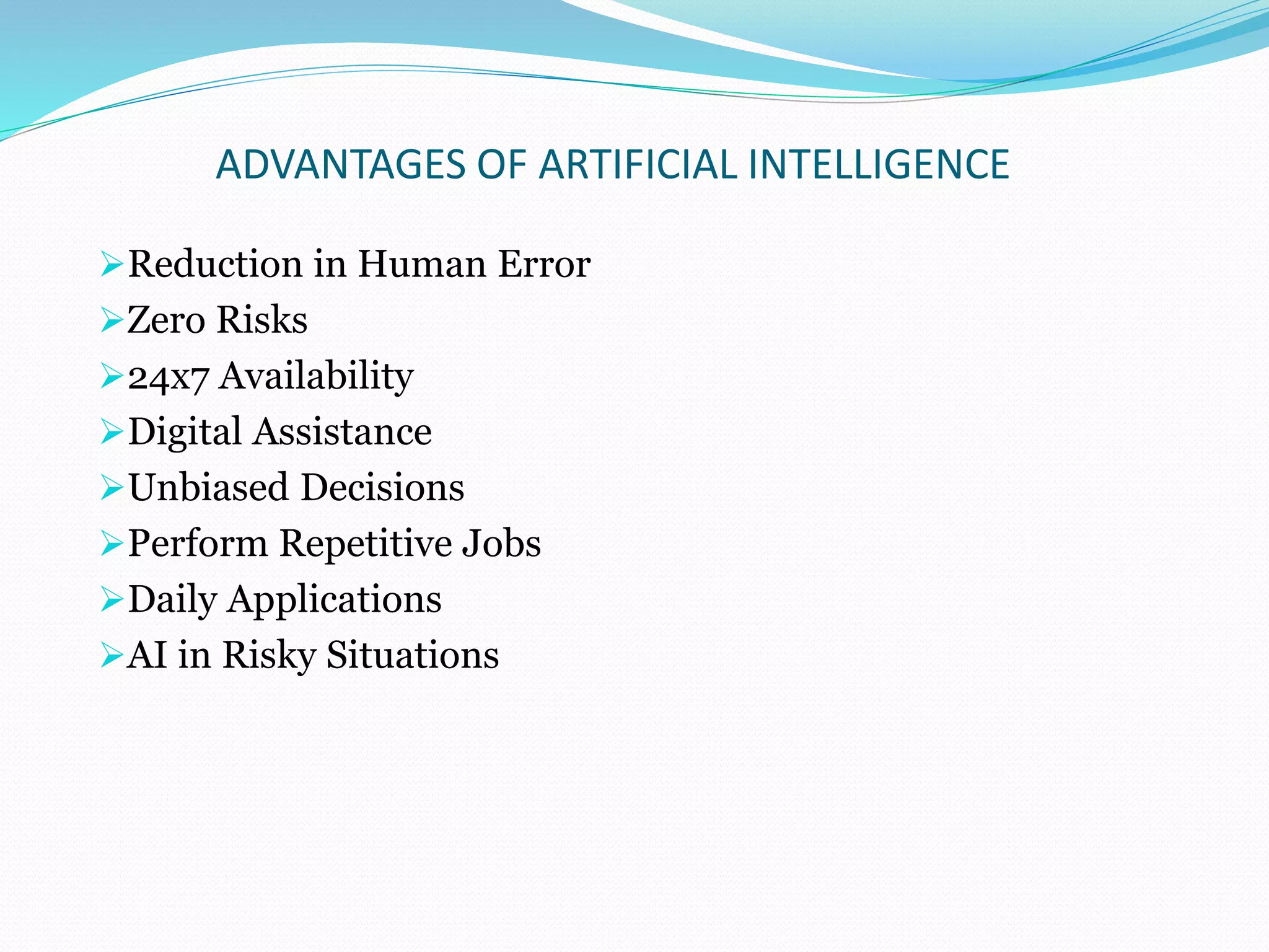 ADVANTAGES OF ARTIFICIAL INTELLIGENCE
Reduction in Human Error
Zero Risks
24x7 Availability
Digital Assistance
Unbiased Decisions
Perform Repetitive Jobs
Daily Applications
AI in Risky Situations
 
