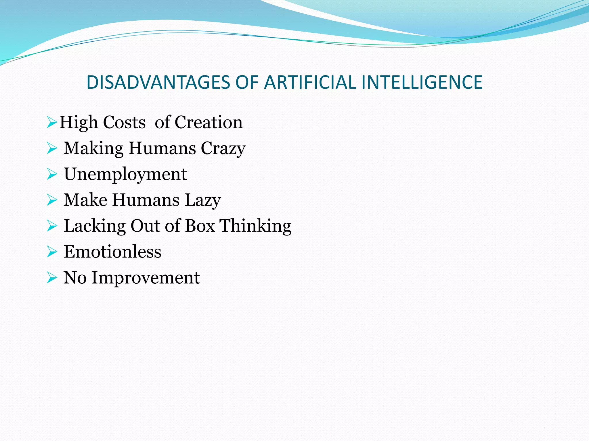 DISADVANTAGES OF ARTIFICIAL INTELLIGENCE
High Costs of Creation
 Making Humans Crazy
 Unemployment
 Make Humans Lazy
 Lacking Out of Box Thinking
 Emotionless
 No Improvement
 