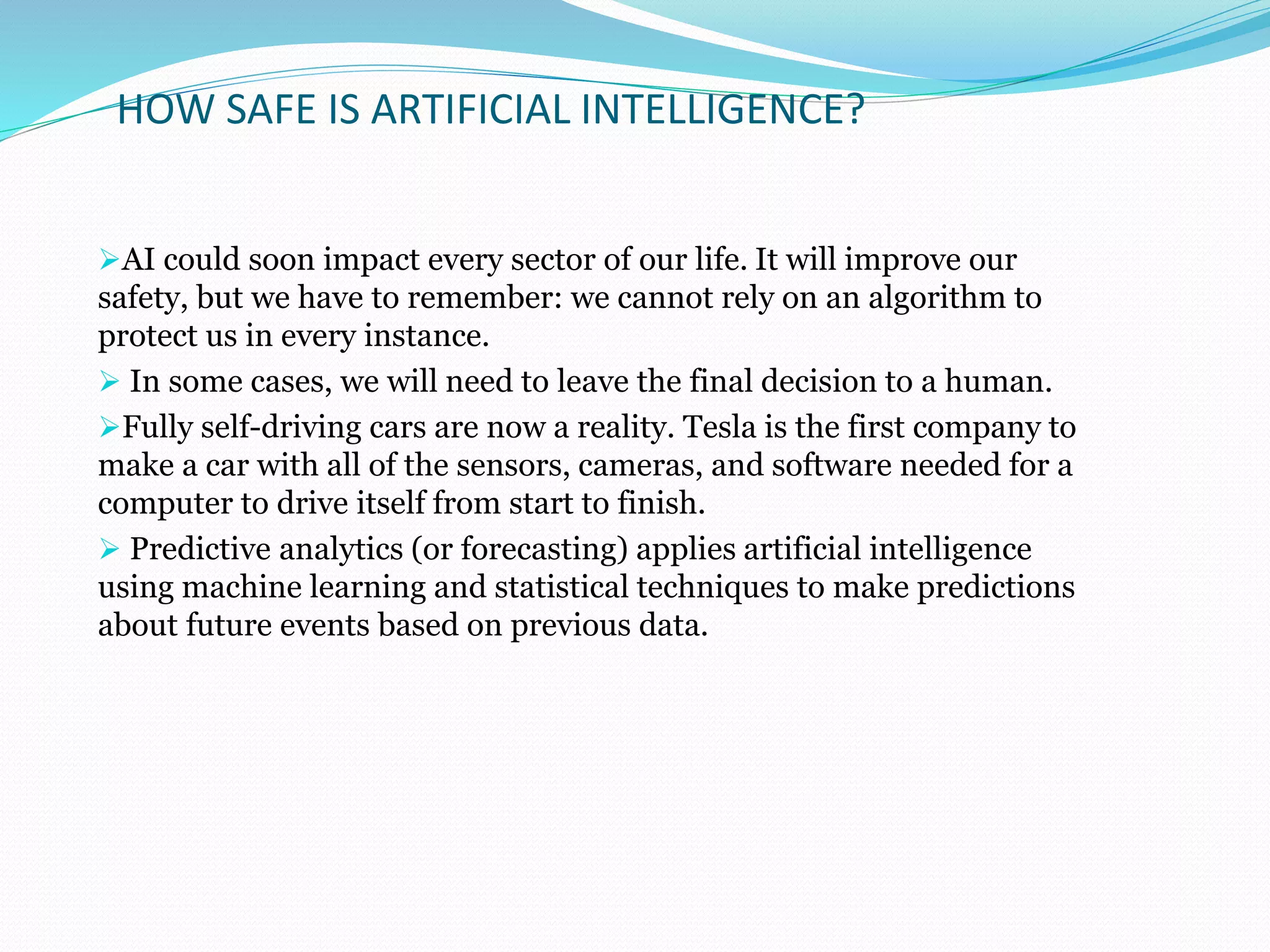 HOW SAFE IS ARTIFICIAL INTELLIGENCE?
AI could soon impact every sector of our life. It will improve our
safety, but we have to remember: we cannot rely on an algorithm to
protect us in every instance.
 In some cases, we will need to leave the final decision to a human.
Fully self-driving cars are now a reality. Tesla is the first company to
make a car with all of the sensors, cameras, and software needed for a
computer to drive itself from start to finish.
 Predictive analytics (or forecasting) applies artificial intelligence
using machine learning and statistical techniques to make predictions
about future events based on previous data.
 