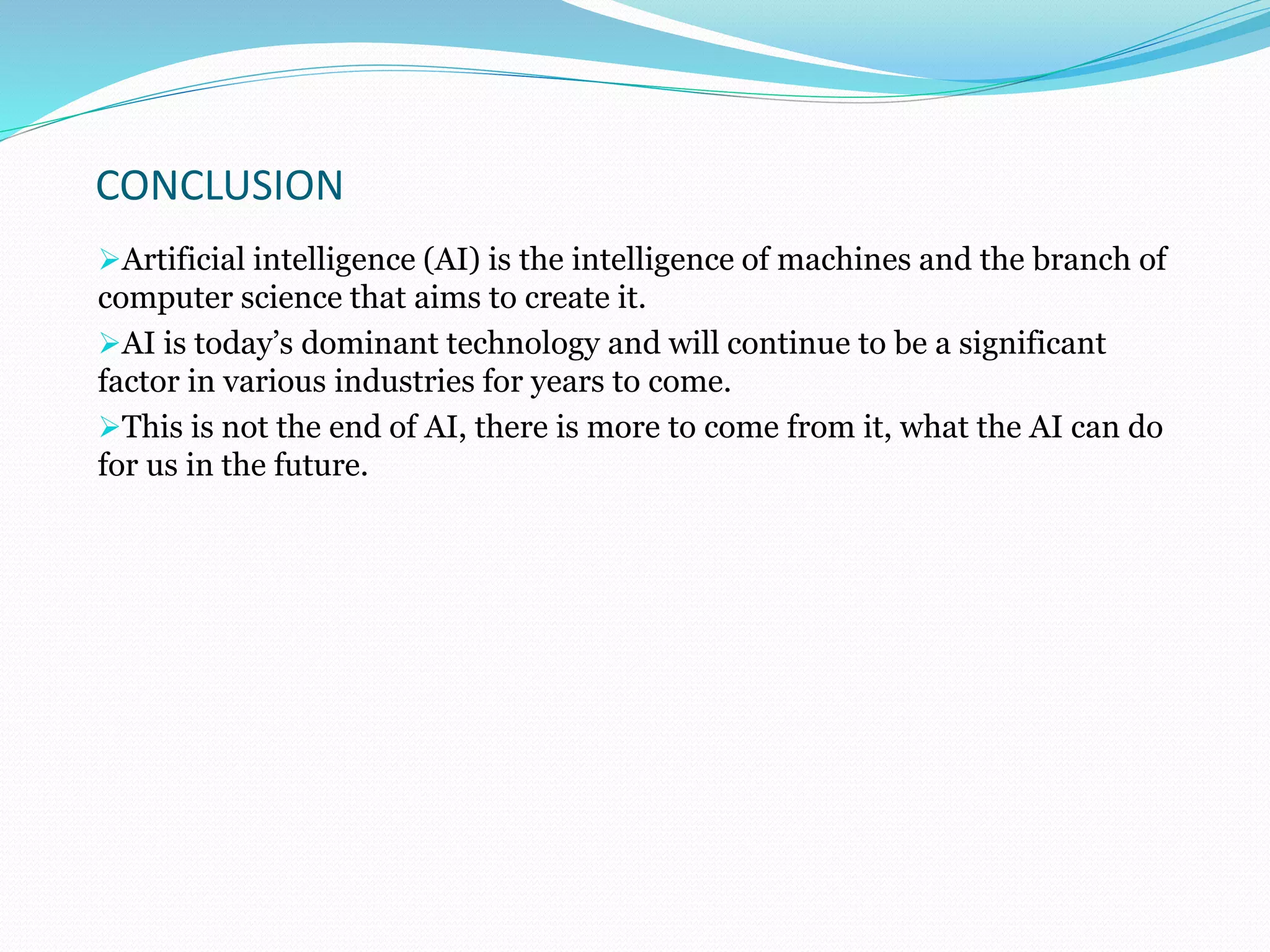 CONCLUSION
Artificial intelligence (AI) is the intelligence of machines and the branch of
computer science that aims to create it.
AI is today’s dominant technology and will continue to be a significant
factor in various industries for years to come.
This is not the end of AI, there is more to come from it, what the AI can do
for us in the future.
 