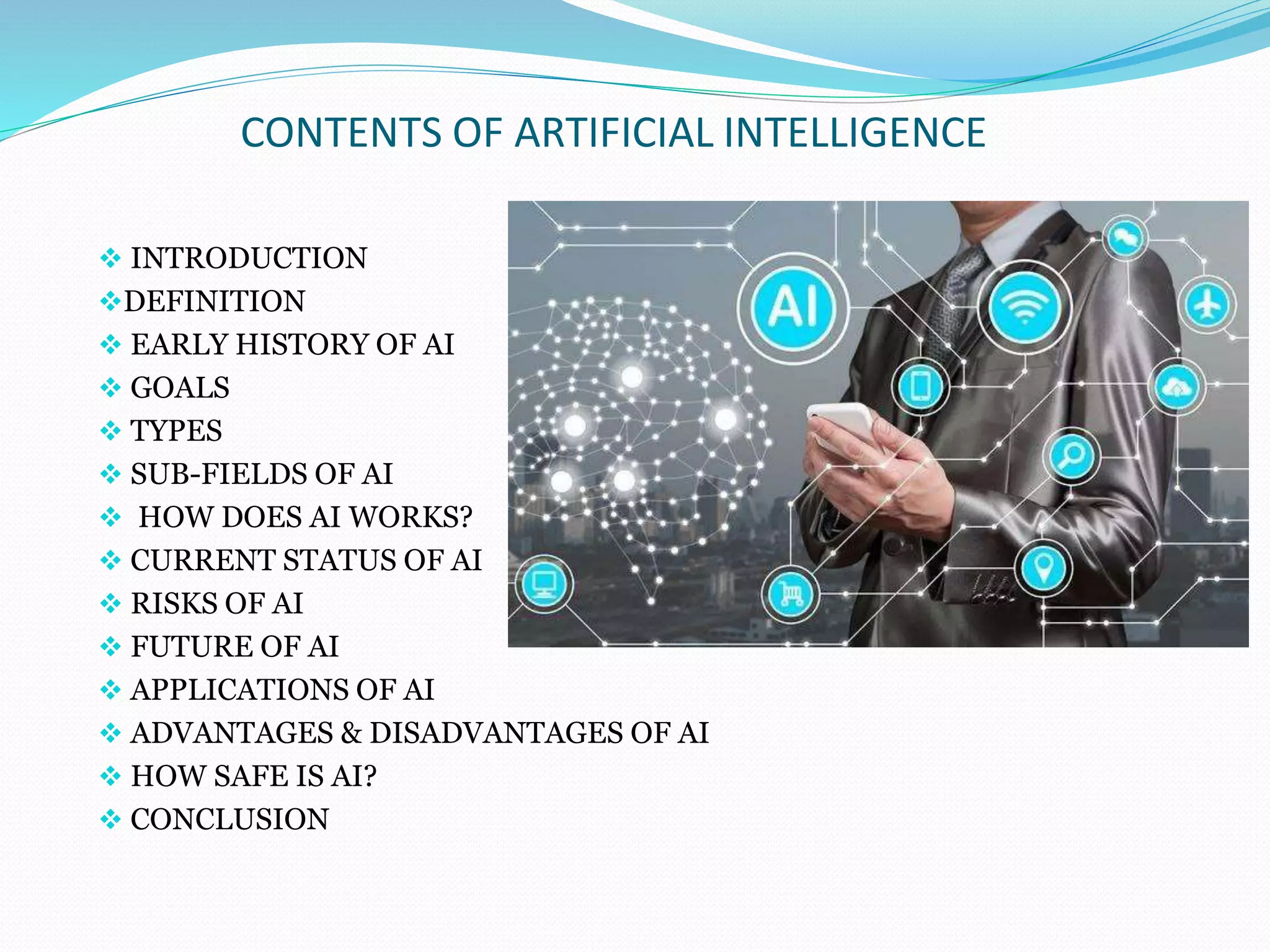 CONTENTS OF ARTIFICIAL INTELLIGENCE
 INTRODUCTION
DEFINITION
 EARLY HISTORY OF AI
 GOALS
 TYPES
 SUB-FIELDS OF AI
 HOW DOES AI WORKS?
 CURRENT STATUS OF AI
 RISKS OF AI
 FUTURE OF AI
 APPLICATIONS OF AI
 ADVANTAGES & DISADVANTAGES OF AI
 HOW SAFE IS AI?
 CONCLUSION
 