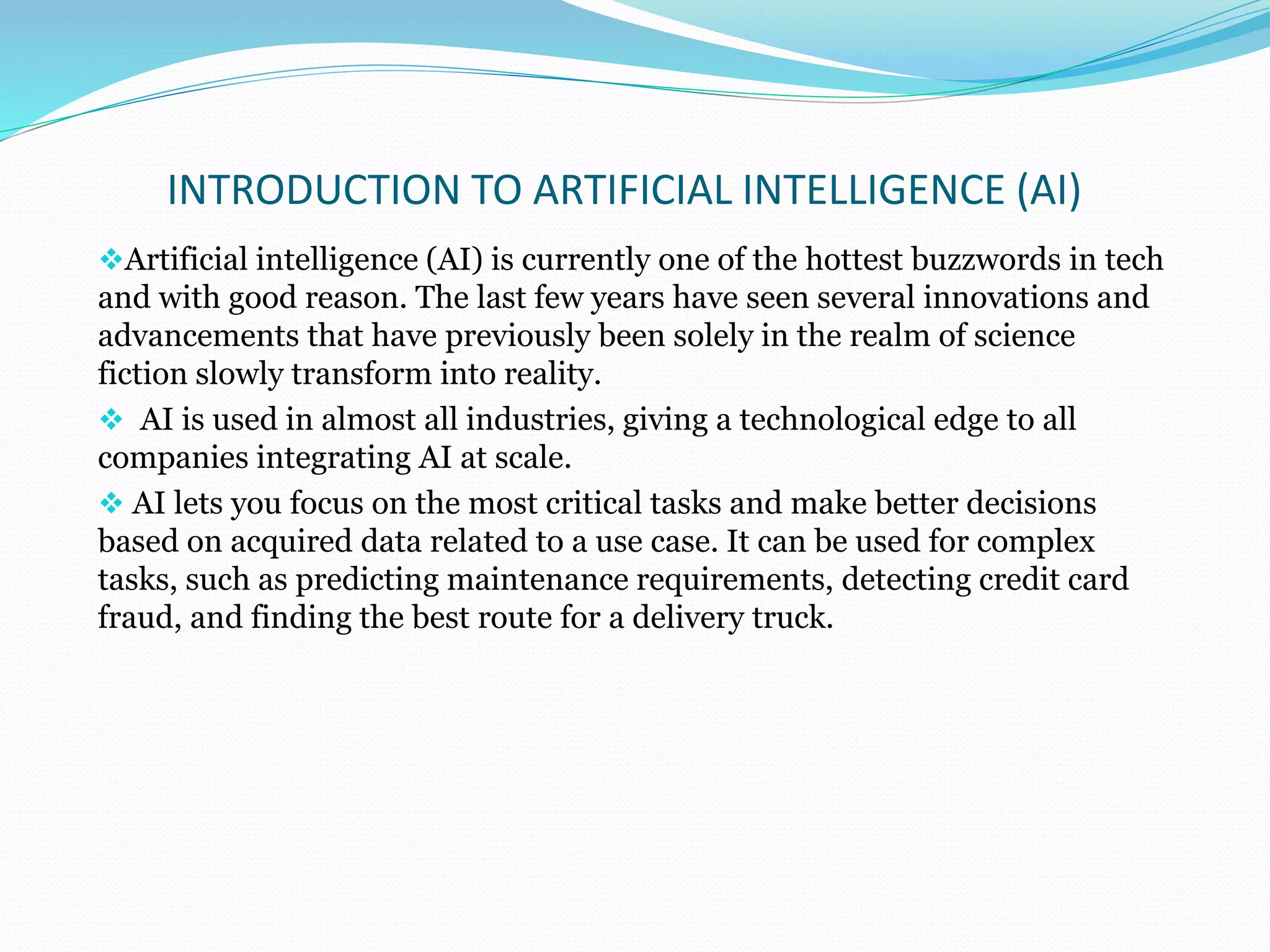 INTRODUCTION TO ARTIFICIAL INTELLIGENCE (AI)
Artificial intelligence (AI) is currently one of the hottest buzzwords in tech
and with good reason. The last few years have seen several innovations and
advancements that have previously been solely in the realm of science
fiction slowly transform into reality.
 AI is used in almost all industries, giving a technological edge to all
companies integrating AI at scale.
 AI lets you focus on the most critical tasks and make better decisions
based on acquired data related to a use case. It can be used for complex
tasks, such as predicting maintenance requirements, detecting credit card
fraud, and finding the best route for a delivery truck.
 