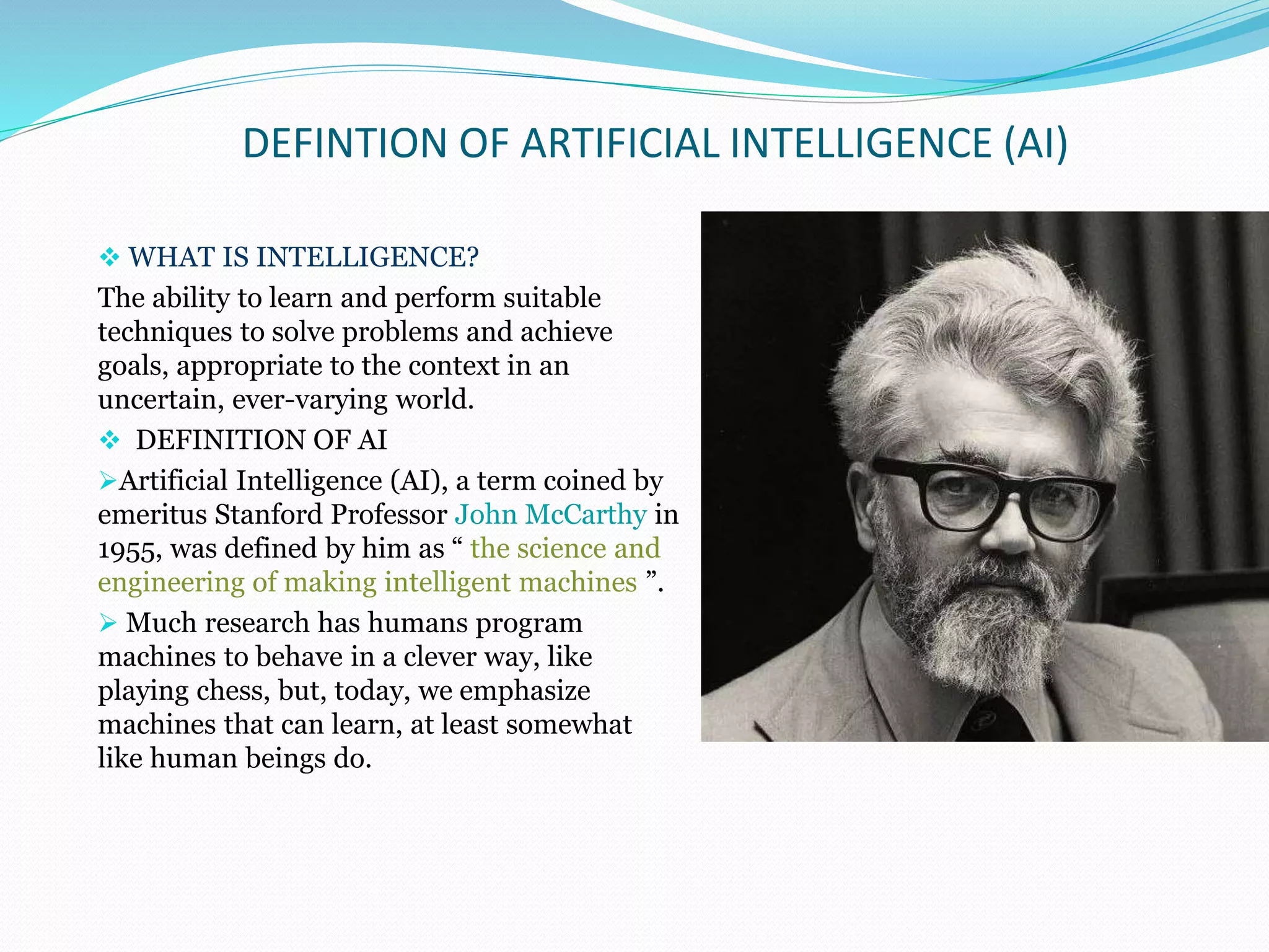 DEFINTION OF ARTIFICIAL INTELLIGENCE (AI)
 WHAT IS INTELLIGENCE?
The ability to learn and perform suitable
techniques to solve problems and achieve
goals, appropriate to the context in an
uncertain, ever-varying world.
 DEFINITION OF AI
Artificial Intelligence (AI), a term coined by
emeritus Stanford Professor John McCarthy in
1955, was defined by him as “ the science and
engineering of making intelligent machines ”.
 Much research has humans program
machines to behave in a clever way, like
playing chess, but, today, we emphasize
machines that can learn, at least somewhat
like human beings do.
 