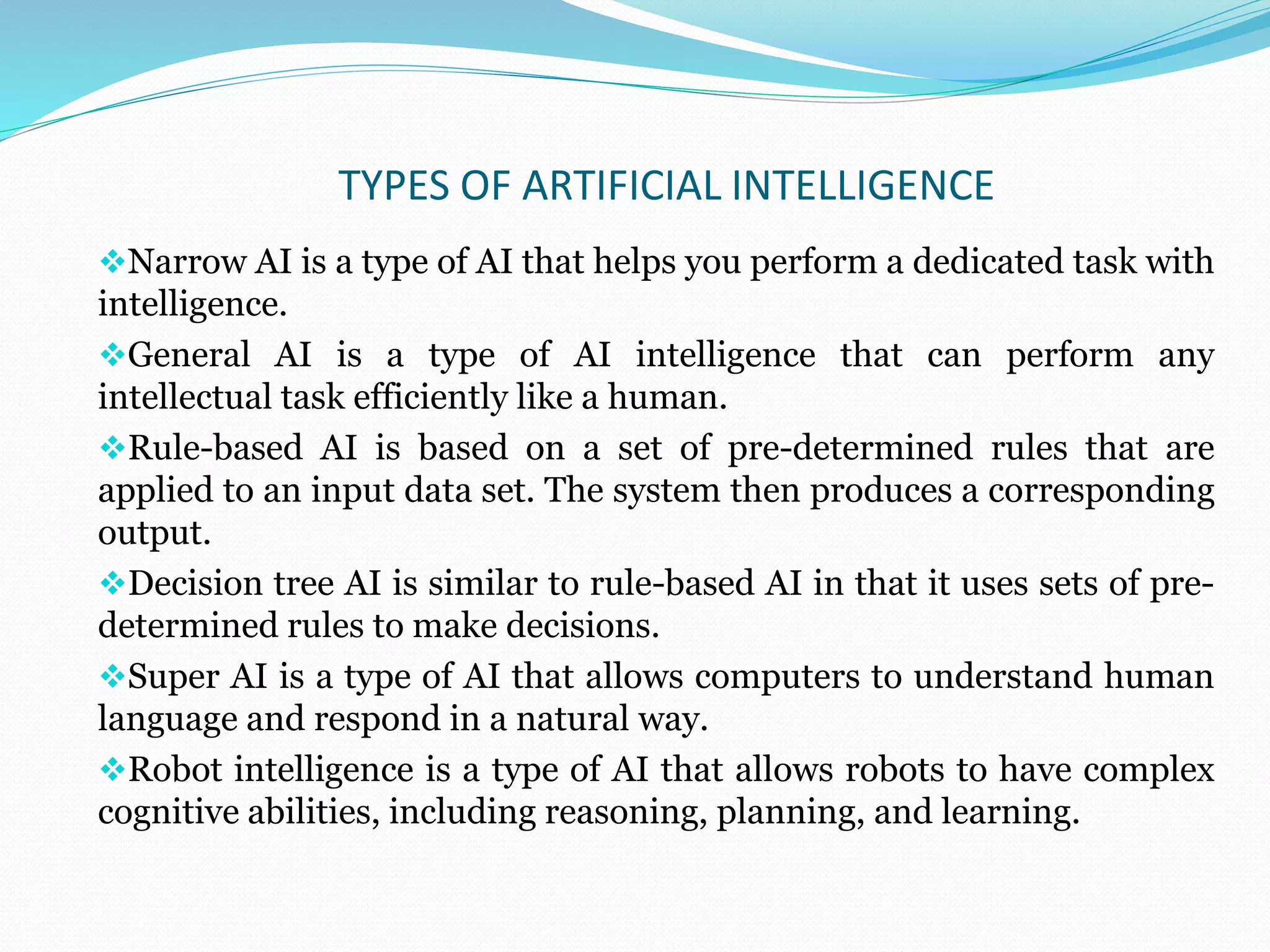 TYPES OF ARTIFICIAL INTELLIGENCE
Narrow AI is a type of AI that helps you perform a dedicated task with
intelligence.
General AI is a type of AI intelligence that can perform any
intellectual task efficiently like a human.
Rule-based AI is based on a set of pre-determined rules that are
applied to an input data set. The system then produces a corresponding
output.
Decision tree AI is similar to rule-based AI in that it uses sets of pre-
determined rules to make decisions.
Super AI is a type of AI that allows computers to understand human
language and respond in a natural way.
Robot intelligence is a type of AI that allows robots to have complex
cognitive abilities, including reasoning, planning, and learning.
 