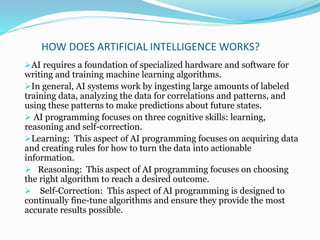 HOW DOES ARTIFICIAL INTELLIGENCE WORKS?
AI requires a foundation of specialized hardware and software for
writing and training machine learning algorithms.
In general, AI systems work by ingesting large amounts of labeled
training data, analyzing the data for correlations and patterns, and
using these patterns to make predictions about future states.
 AI programming focuses on three cognitive skills: learning,
reasoning and self-correction.
Learning: This aspect of AI programming focuses on acquiring data
and creating rules for how to turn the data into actionable
information.
 Reasoning: This aspect of AI programming focuses on choosing
the right algorithm to reach a desired outcome.
 Self-Correction: This aspect of AI programming is designed to
continually fine-tune algorithms and ensure they provide the most
accurate results possible.
 