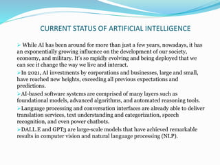 CURRENT STATUS OF ARTIFICIAL INTELLIGENCE
 While AI has been around for more than just a few years, nowadays, it has
an exponentially growing influence on the development of our society,
economy, and military. It’s so rapidly evolving and being deployed that we
can see it change the way we live and interact.
In 2021, AI investments by corporations and businesses, large and small,
have reached new heights, exceeding all previous expectations and
predictions.
AI-based software systems are comprised of many layers such as
foundational models, advanced algorithms, and automated reasoning tools.
Language processing and conversation interfaces are already able to deliver
translation services, text understanding and categorization, speech
recognition, and even power chatbots.
DALL.E and GPT3 are large-scale models that have achieved remarkable
results in computer vision and natural language processing (NLP).
 