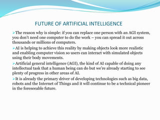 FUTURE OF ARTIFICIAL INTELLIGENCE
The reason why is simple: if you can replace one person with an AGI system,
you don’t need one computer to do the work – you can spread it out across
thousands or millions of computers.
AI is helping to achieve this reality by making objects look more realistic
and enabling computer vision so users can interact with simulated objects
using their body movements.
Artificial general intelligence (AGI), the kind of AI capable of doing any
intellectual task that a human being can do but we’re already starting to see
plenty of progress in other areas of AI.
It is already the primary driver of developing technologies such as big data,
robots and the Internet of Things and it will continue to be a technical pioneer
in the foreseeable future.
 