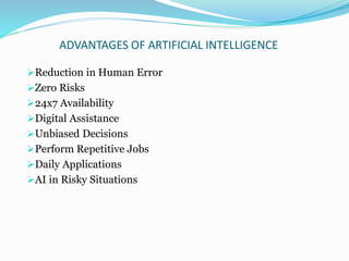 ADVANTAGES OF ARTIFICIAL INTELLIGENCE
Reduction in Human Error
Zero Risks
24x7 Availability
Digital Assistance
Unbiased Decisions
Perform Repetitive Jobs
Daily Applications
AI in Risky Situations
 