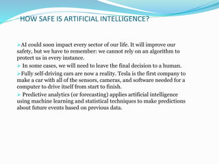 HOW SAFE IS ARTIFICIAL INTELLIGENCE?
AI could soon impact every sector of our life. It will improve our
safety, but we have to remember: we cannot rely on an algorithm to
protect us in every instance.
 In some cases, we will need to leave the final decision to a human.
Fully self-driving cars are now a reality. Tesla is the first company to
make a car with all of the sensors, cameras, and software needed for a
computer to drive itself from start to finish.
 Predictive analytics (or forecasting) applies artificial intelligence
using machine learning and statistical techniques to make predictions
about future events based on previous data.
 