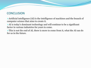 CONCLUSION
Artificial intelligence (AI) is the intelligence of machines and the branch of
computer science that aims to create it.
AI is today’s dominant technology and will continue to be a significant
factor in various industries for years to come.
This is not the end of AI, there is more to come from it, what the AI can do
for us in the future.
 
