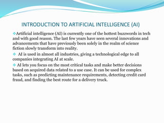 INTRODUCTION TO ARTIFICIAL INTELLIGENCE (AI)
Artificial intelligence (AI) is currently one of the hottest buzzwords in tech
and with good reason. The last few years have seen several innovations and
advancements that have previously been solely in the realm of science
fiction slowly transform into reality.
 AI is used in almost all industries, giving a technological edge to all
companies integrating AI at scale.
 AI lets you focus on the most critical tasks and make better decisions
based on acquired data related to a use case. It can be used for complex
tasks, such as predicting maintenance requirements, detecting credit card
fraud, and finding the best route for a delivery truck.
 