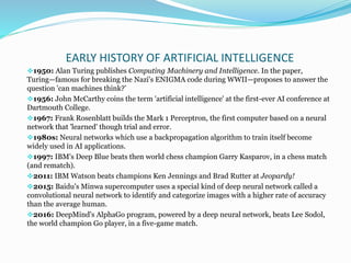EARLY HISTORY OF ARTIFICIAL INTELLIGENCE
1950: Alan Turing publishes Computing Machinery and Intelligence. In the paper,
Turing—famous for breaking the Nazi's ENIGMA code during WWII—proposes to answer the
question 'can machines think?’
1956: John McCarthy coins the term 'artificial intelligence' at the first-ever AI conference at
Dartmouth College.
1967: Frank Rosenblatt builds the Mark 1 Perceptron, the first computer based on a neural
network that 'learned' though trial and error.
1980s: Neural networks which use a backpropagation algorithm to train itself become
widely used in AI applications.
1997: IBM's Deep Blue beats then world chess champion Garry Kasparov, in a chess match
(and rematch).
2011: IBM Watson beats champions Ken Jennings and Brad Rutter at Jeopardy!
2015: Baidu's Minwa supercomputer uses a special kind of deep neural network called a
convolutional neural network to identify and categorize images with a higher rate of accuracy
than the average human.
2016: DeepMind's AlphaGo program, powered by a deep neural network, beats Lee Sodol,
the world champion Go player, in a five-game match.
 