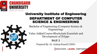 DISCOVER . LEARN . EMPOWER
University Institute of Engineering
DEPARTMENT OF COMPUTER
SCIENCE & ENGINEERING
Bachelor of Engineering (Computer Science &
Engineering)
Value Added Course-Blockchain Essentials and
Development of DApps
DAY 1
Prepared By :Er. Jaideep Kaur(E12885)
 