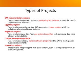 Types of Projects
SAP implementation projects:
These projects involve setting up and configuring SAP software to meet the specific
requirements of a business.
Upgrade projects:
These involve upgrading existing SAP systems to a newer version, which may
include new functionality and features.
Migration projects:
These involve moving data from one system to another, such as moving data from
a legacy system to SAP.
Custom development projects:
These involve developing custom software programs within SAP to meet specific
business requirements.
Integration projects:
These involve integrating SAP with other systems, such as third-party software or
other SAP systems.
 