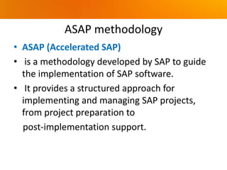 ASAP methodology
• ASAP (Accelerated SAP)
• is a methodology developed by SAP to guide
the implementation of SAP software.
• It provides a structured approach for
implementing and managing SAP projects,
from project preparation to
post-implementation support.
 