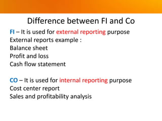 Difference between FI and Co
FI – It is used for external reporting purpose
External reports example :
Balance sheet
Profit and loss
Cash flow statement
CO – It is used for internal reporting purpose
Cost center report
Sales and profitability analysis
 
