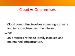Cloud vs On premises
Cloud computing involves accessing software
and infrastructure over the internet,
While
On-premises refers to locally installed and
maintained infrastructure.
 