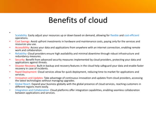 Benefits of cloud
•
Scalability: Easily adjust your resources up or down based on demand, allowing for flexible and cost-efficient
operations.
• Cost Savings: Avoid upfront investments in hardware and maintenance costs, paying only for the services and
resources you use.
• Accessibility: Access your data and applications from anywhere with an internet connection, enabling remote
work and collaboration.
• Reliability: Cloud providers ensure high availability and minimal downtime through robust infrastructure and
redundancy measures.
• Security: Benefit from advanced security measures implemented by cloud providers, protecting your data and
applications against threats.
• Disaster Recovery: Built-in backup and recovery features in the cloud help safeguard your data and enable faster
recovery in case of incidents.
• Rapid Deployment: Cloud services allow for quick deployment, reducing time-to-market for applications and
services.
• Innovation and Updates: Take advantage of continuous innovation and updates from cloud providers, accessing
the latest technologies without managing upgrades.
• Global Reach: Expand your business globally with the global presence of cloud services, reaching customers in
different regions more easily.
• Integration and Collaboration: Cloud platforms offer integration capabilities, enabling seamless collaboration
between applications and services.
 