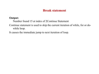 Output:
Number found 15 at index of 2Continue Statement
Continue statement is used to skip the current iteration of while, for or do-
while loop.
It causes the immediate jump to next iteration of loop.
Break statement
 