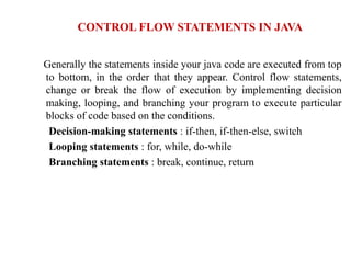 Generally the statements inside your java code are executed from top
to bottom, in the order that they appear. Control flow statements,
change or break the flow of execution by implementing decision
making, looping, and branching your program to execute particular
blocks of code based on the conditions.
Decision-making statements : if-then, if-then-else, switch
Looping statements : for, while, do-while
Branching statements : break, continue, return
CONTROL FLOW STATEMENTS IN JAVA
 