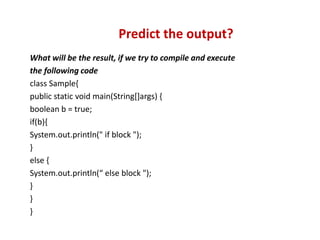 What will be the result, if we try to compile and execute
the following code
class Sample{
public static void main(String[]args) {
boolean b = true;
if(b){
System.out.println(" if block ");
}
else {
System.out.println(“ else block ");
}
}
}
Predict the output?
 