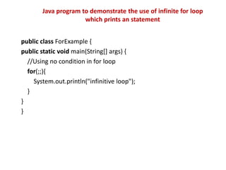 public class ForExample {
public static void main(String[] args) {
//Using no condition in for loop
for(;;){
System.out.println("infinitive loop");
}
}
}
Java program to demonstrate the use of infinite for loop
which prints an statement
 