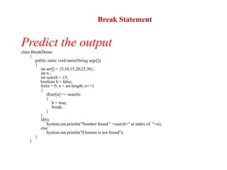 Predict the output
class BreakDemo
{
public static void main(String args[])
{
int arr[] = {5,10,15,20,25,30};
int n ;
int search = 15;
boolean b = false;
for(n = 0; n < arr.length; n++)
{
if(arr[n] == search)
{
b = true;
break;
}
}
if(b)
System.out.println("Number found " +search+" at index of "+n);
else
System.out.println("Element is not found");
}
}
Break Statement
 