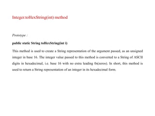 Integer.toHexString(int) method
Prototype :
public static String toHexString(int i)
This method is used to create a String representation of the argument passed, as an unsigned
integer in base 16. The integer value passed to this method is converted to a String of ASCII
digits in hexadecimal, i.e. base 16 with no extra leading 0s(zeros). In short, this method is
used to return a String representation of an integer in its hexadecimal form.
 
