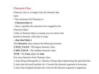 Character Class
Character class is a wrapper class for character data
types.
• The constructor for Character is:
– Character(char c)
– Here, c specifies the character to be wrapped by the
Character object
• After a Character object is created, you can retrieve the
primitive character value from it using:
– char charValue( )
The Character class contains the following constants:
1.MAX_VALUE - The largest character value.
2.MIN_VALUE - The smallest character value.
TYPE - The Class object for char.
Few more functions from Character class:
1.static String toString(char c) - Returns a String object representing the specified char.
2.static char toLowerCase(char ch) - Converts the character argument to lowercase
3.static char toUpperCase(char ch)- Converts the character argument to uppercase .
 