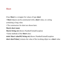Short
Class Short is a wrapper for values of type short
• Short objects can be constructed with a short value, or a string
containing a long value
• The constructors for short are shown here:
Short( short num)
Short( String str) throws NumberFormatException
• Some methods of the Short class:
static Short valueOf( String str) throws NumberFormatException
short shortValue( ) returns the value of the invoking object as a short value
 