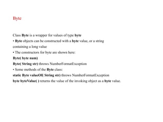 Byte
Class Byte is a wrapper for values of type byte
• Byte objects can be constructed with a byte value, or a string
containing a long value
• The constructors for byte are shown here:
Byte( byte num)
Byte( String str) throws NumberFormatException
• Some methods of the Byte class:
static Byte valueOf( String str) throws NumberFormatException
byte byteValue( ) returns the value of the invoking object as a byte value.
 
