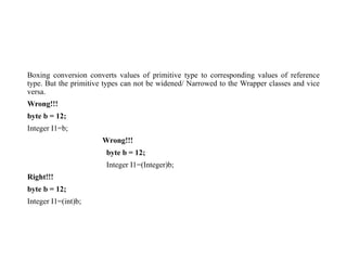 Boxing conversion converts values of primitive type to corresponding values of reference
type. But the primitive types can not be widened/ Narrowed to the Wrapper classes and vice
versa.
Wrong!!!
byte b = 12;
Integer I1=b;
Wrong!!!
byte b = 12;
Integer I1=(Integer)b;
Right!!!
byte b = 12;
Integer I1=(int)b;
 