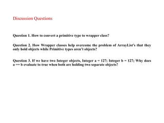 Discussion Questions
Question 1. How to convert a primitive type to wrapper class?
Question 2. How Wrapper classes help overcome the problem of ArrayList’s that they
only hold objects while Primitive types aren’t objects?
Question 3. If we have two Integer objects, Integer a = 127; Integer b = 127; Why does
a == b evaluate to true when both are holding two separate objects?
 