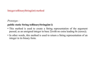 Integer.toBinaryString(int) method
Prototype :
public static String toBinaryString(int i)
• This method is used to create a String representation of the argument
passed, as an unsigned integer in base 2(with no extra leading 0s (zeros)).
• In other words, this method is used to return a String representation of an
integer in its binary form.
 