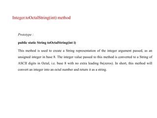 Integer.toOctalString(int) method
Prototype :
public static String toOctalString(int i)
This method is used to create a String representation of the integer argument passed, as an
unsigned integer in base 8. The integer value passed to this method is converted to a String of
ASCII digits in Octal, i.e. base 8 with no extra leading 0s(zeros). In short, this method will
convert an integer into an octal number and return it as a string.
 