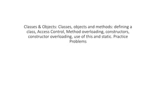 Classes & Objects: Classes, objects and methods: defining a
class, Access Control, Method overloading, constructors,
constructor overloading, use of this and static. Practice
Problems
 