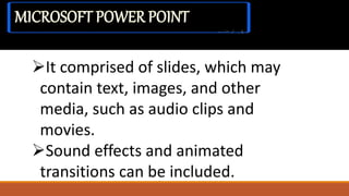 It comprised of slides, which may
contain text, images, and other
media, such as audio clips and
movies.
Sound effects and animated
transitions can be included.
MICROSOFT POWER POINT
 