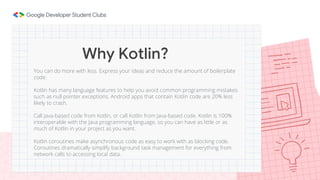 You can do more with less. Express your ideas and reduce the amount of boilerplate
code.
Kotlin has many language features to help you avoid common programming mistakes
such as null pointer exceptions. Android apps that contain Kotlin code are 20% less
likely to crash.
Call Java-based code from Kotlin, or call Kotlin from Java-based code. Kotlin is 100%
interoperable with the Java programming language, so you can have as little or as
much of Kotlin in your project as you want.
Kotlin coroutines make asynchronous code as easy to work with as blocking code.
Coroutines dramatically simplify background task management for everything from
network calls to accessing local data.
Why Kotlin?
 