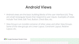 • Android views are the basic building blocks of the user interface (UI). They
are small rectangular boxes that respond to user inputs. Examples of views
include Text View, Edit Text, Button, Check Box, etc.
• View Group is an invisible container of other views and other View Groups.
Some of the view groups are Linear Layout, Constraint Layout, Relative
Layout, etc.
Android Views
 